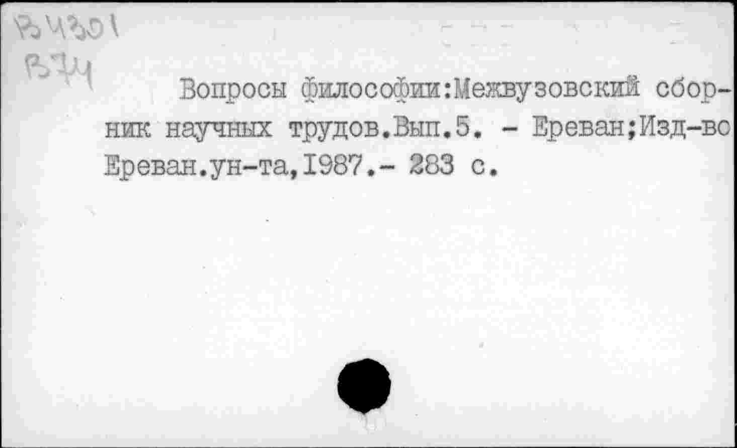 ﻿ЪЧЪО \ : ■■
Вопросы философии:Межвузовский сборник научных трудов.Вып.5. - Ереван;Изд-во Ереван.ун-та,1987.- 283 с.